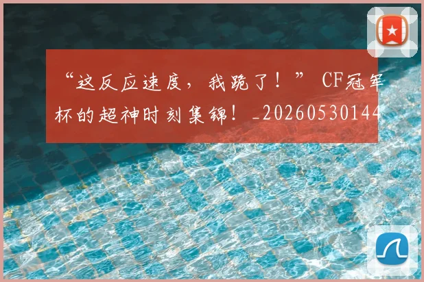 “这反应速度，我跪了！” CF冠军杯的超神时刻集锦！_20260530144039