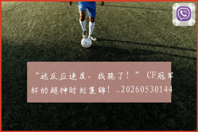 “这反应速度，我跪了！” CF冠军杯的超神时刻集锦！_20260530144039