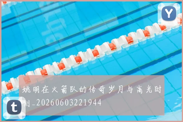 姚明在火箭队的传奇岁月与高光时刻_20260603221944
