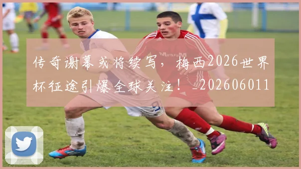 传奇谢幕或将续写，梅西2026世界杯征途引爆全球关注！_20260601173435