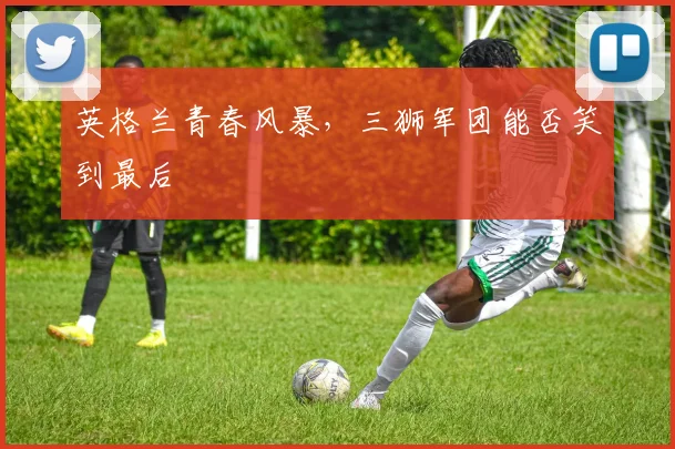 英格兰青春风暴，三狮军团能否笑到最后