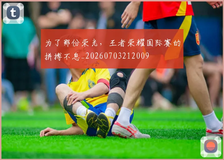 为了那份荣光,王者荣耀国际赛的拼搏不息_20260703212009