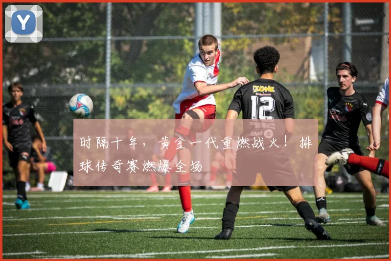 时隔十年,黄金一代重燃战火!排球传奇赛燃爆全场