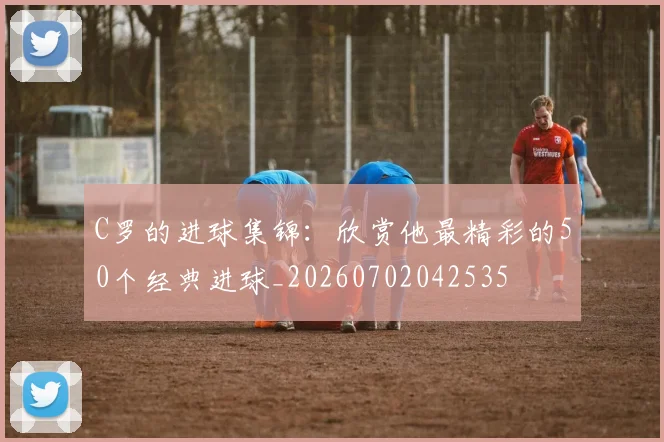 C罗的进球集锦：欣赏他最精彩的50个经典进球_20260702042535