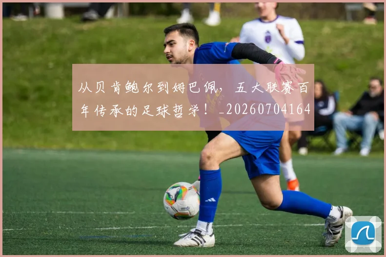 从贝肯鲍尔到姆巴佩，五大联赛百年传承的足球哲学！_20260704164648