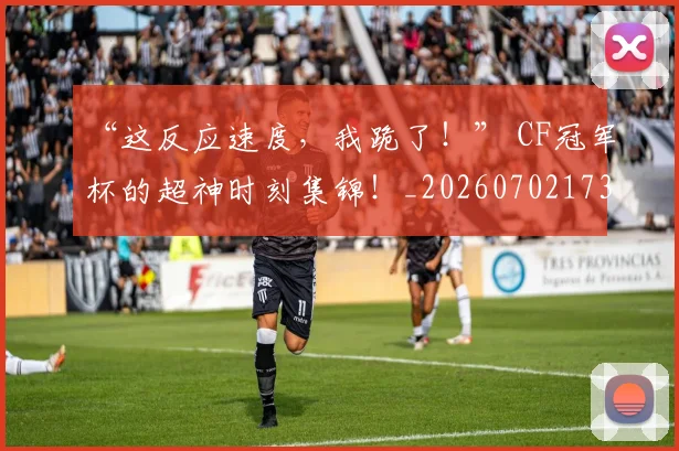“这反应速度，我跪了！” CF冠军杯的超神时刻集锦！_20260702173022