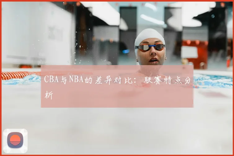 CBA与NBA的差异对比：联赛特点分析