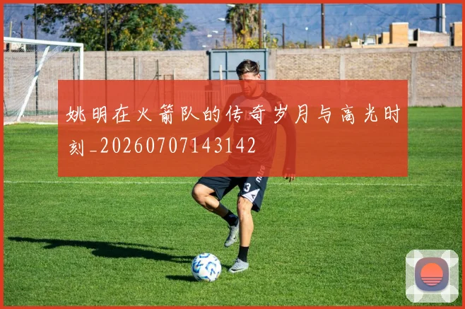 姚明在火箭队的传奇岁月与高光时刻_20260707143142